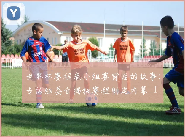 世界杯赛程表小组赛背后的故事：专访组委会揭秘赛程制定内幕_1
