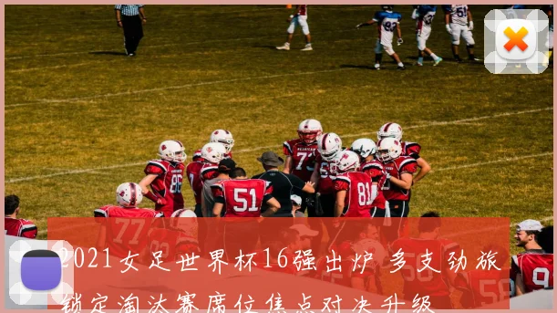 2021女足世界杯16强出炉 多支劲旅锁定淘汰赛席位焦点对决升级
