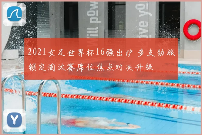 2021女足世界杯16强出炉 多支劲旅锁定淘汰赛席位焦点对决升级