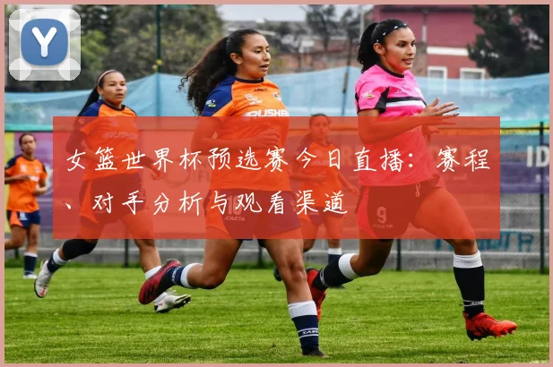 女篮世界杯预选赛今日直播：赛程、对手分析与观看渠道