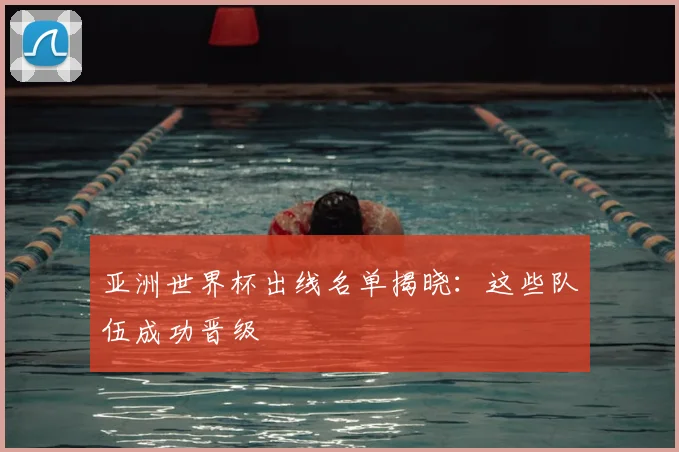 亚洲世界杯出线名单揭晓：这些队伍成功晋级