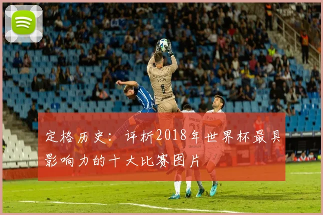 定格历史：评析2018年世界杯最具影响力的十大比赛图片
