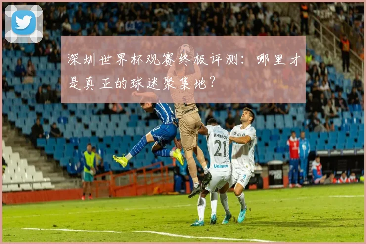 深圳世界杯观赛终极评测：哪里才是真正的球迷聚集地？