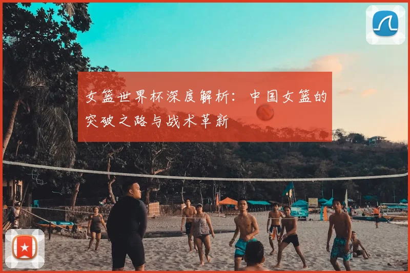 女篮世界杯深度解析：中国女篮的突破之路与战术革新