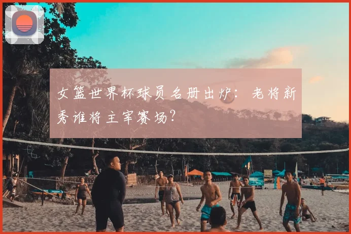 女篮世界杯球员名册出炉：老将新秀谁将主宰赛场？