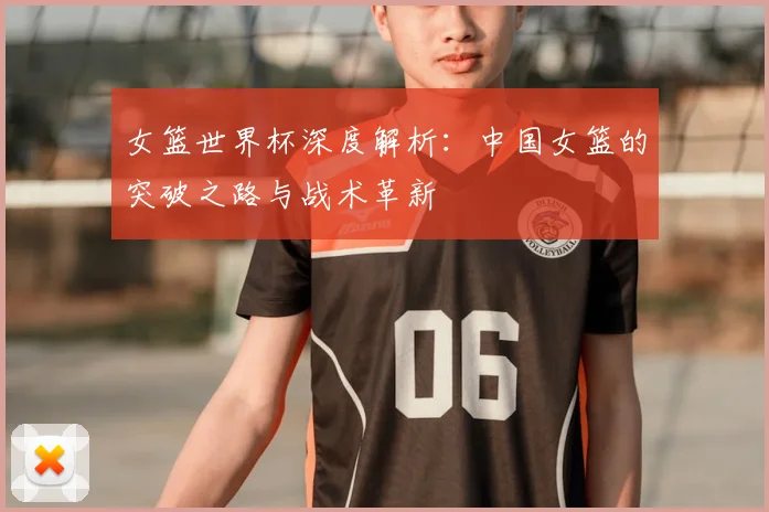 女篮世界杯深度解析：中国女篮的突破之路与战术革新