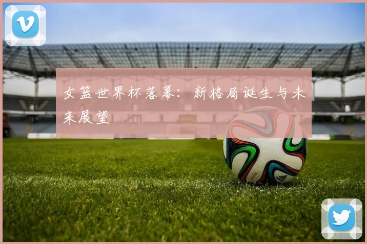 女篮世界杯落幕：新格局诞生与未来展望