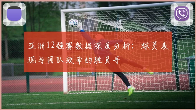 亚洲12强赛数据深度分析：球员表现与团队效率的胜负手