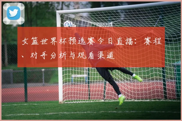 女篮世界杯预选赛今日直播：赛程、对手分析与观看渠道